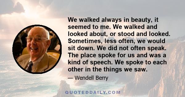 We walked always in beauty, it seemed to me. We walked and looked about, or stood and looked. Sometimes, less often, we would sit down. We did not often speak. The place spoke for us and was a kind of speech. We spoke