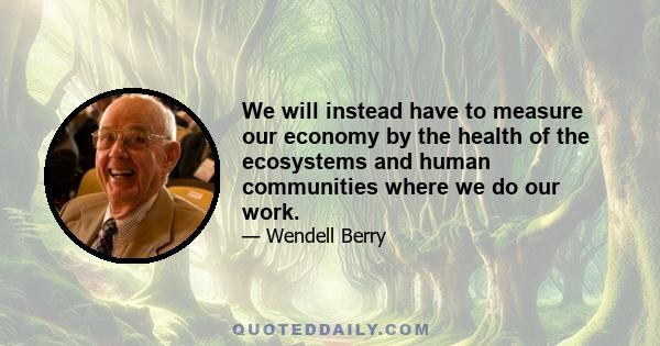 We will instead have to measure our economy by the health of the ecosystems and human communities where we do our work.