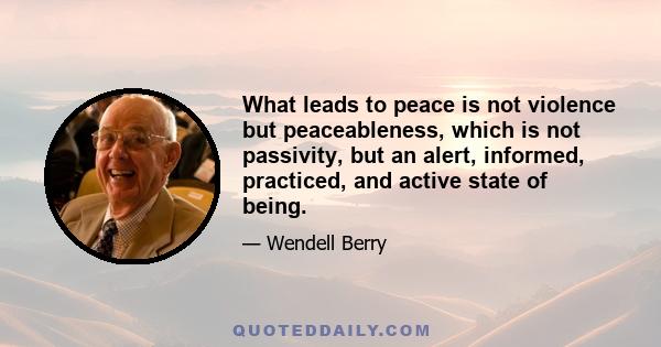 What leads to peace is not violence but peaceableness, which is not passivity, but an alert, informed, practiced, and active state of being.