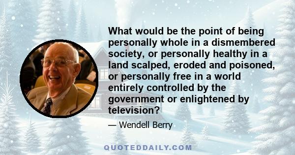 What would be the point of being personally whole in a dismembered society, or personally healthy in a land scalped, eroded and poisoned, or personally free in a world entirely controlled by the government or