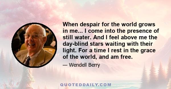 When despair for the world grows in me... I come into the presence of still water. And I feel above me the day-blind stars waiting with their light. For a time I rest in the grace of the world, and am free.