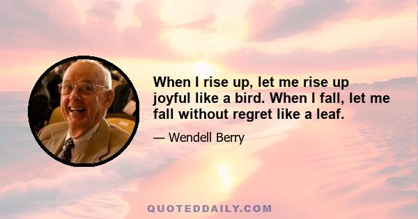 When I rise up, let me rise up joyful like a bird. When I fall, let me fall without regret like a leaf.