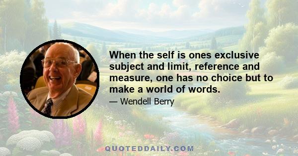 When the self is ones exclusive subject and limit, reference and measure, one has no choice but to make a world of words.