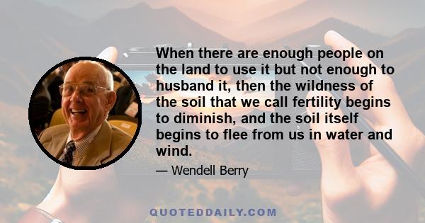 When there are enough people on the land to use it but not enough to husband it, then the wildness of the soil that we call fertility begins to diminish, and the soil itself begins to flee from us in water and wind.