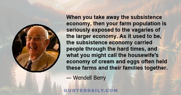 When you take away the subsistence economy, then your farm population is seriously exposed to the vagaries of the larger economy. As it used to be, the subsistence economy carried people through the hard times, and what 