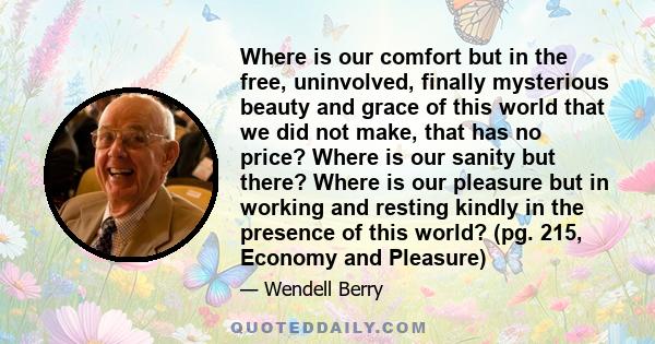 Where is our comfort but in the free, uninvolved, finally mysterious beauty and grace of this world that we did not make, that has no price? Where is our sanity but there? Where is our pleasure but in working and