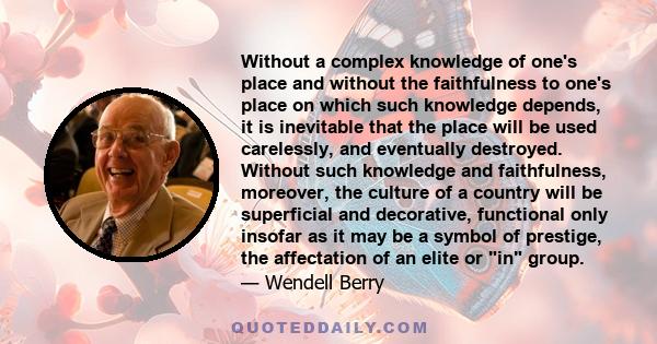 Without a complex knowledge of one's place and without the faithfulness to one's place on which such knowledge depends, it is inevitable that the place will be used carelessly, and eventually destroyed. Without such