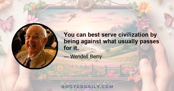 You can best serve civilization by being against what usually passes for it.