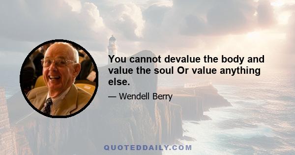 You cannot devalue the body and value the soul Or value anything else.