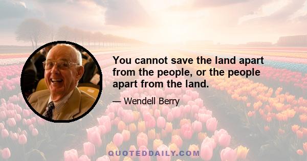 You cannot save the land apart from the people, or the people apart from the land.