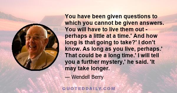 You have been given questions to which you cannot be given answers. You will have to live them out - perhaps a little at a time.' And how long is that going to take?' I don't know. As long as you live, perhaps.' That