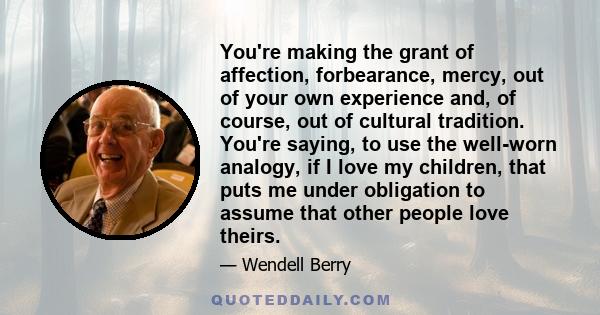 You're making the grant of affection, forbearance, mercy, out of your own experience and, of course, out of cultural tradition. You're saying, to use the well-worn analogy, if I love my children, that puts me under