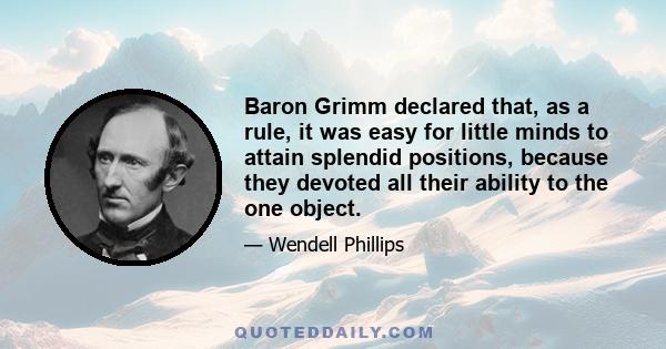 Baron Grimm declared that, as a rule, it was easy for little minds to attain splendid positions, because they devoted all their ability to the one object.