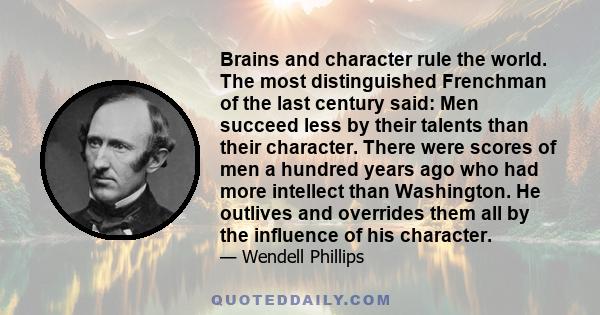 Brains and character rule the world. The most distinguished Frenchman of the last century said: Men succeed less by their talents than their character. There were scores of men a hundred years ago who had more intellect 