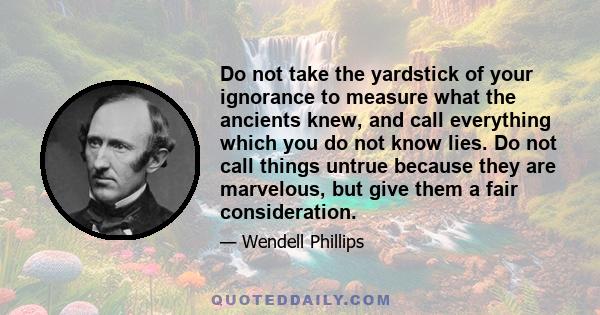 Do not take the yardstick of your ignorance to measure what the ancients knew, and call everything which you do not know lies. Do not call things untrue because they are marvelous, but give them a fair consideration.