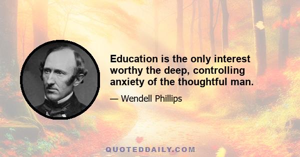 Education is the only interest worthy the deep, controlling anxiety of the thoughtful man.