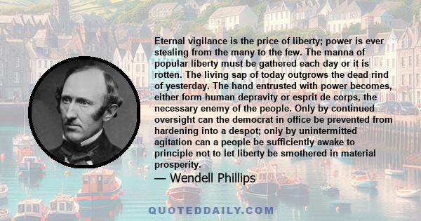 Eternal vigilance is the price of liberty; power is ever stealing from the many to the few. The manna of popular liberty must be gathered each day or it is rotten. The living sap of today outgrows the dead rind of