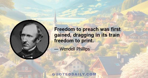 Freedom to preach was first gained, dragging in its train freedom to print.