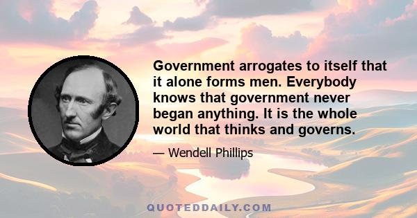 Government arrogates to itself that it alone forms men. Everybody knows that government never began anything. It is the whole world that thinks and governs.