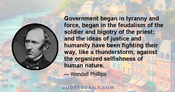 Government began in tyranny and force, began in the feudalism of the soldier and bigotry of the priest; and the ideas of justice and humanity have been fighting their way, like a thunderstorm, against the organized