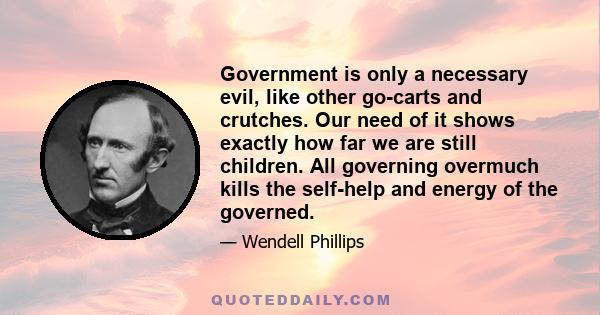 Government is only a necessary evil, like other go-carts and crutches. Our need of it shows exactly how far we are still children. All governing overmuch kills the self-help and energy of the governed.