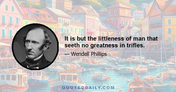 It is but the littleness of man that seeth no greatness in trifles.