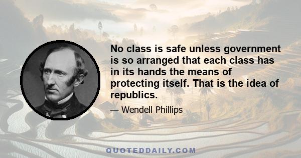 No class is safe unless government is so arranged that each class has in its hands the means of protecting itself. That is the idea of republics.