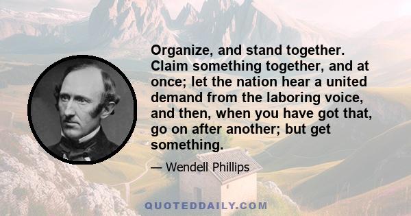 Organize, and stand together. Claim something together, and at once; let the nation hear a united demand from the laboring voice, and then, when you have got that, go on after another; but get something.