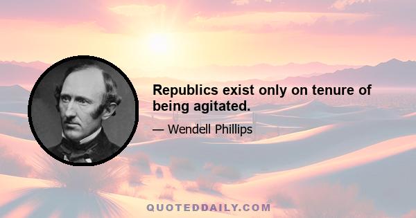 Republics exist only on tenure of being agitated.