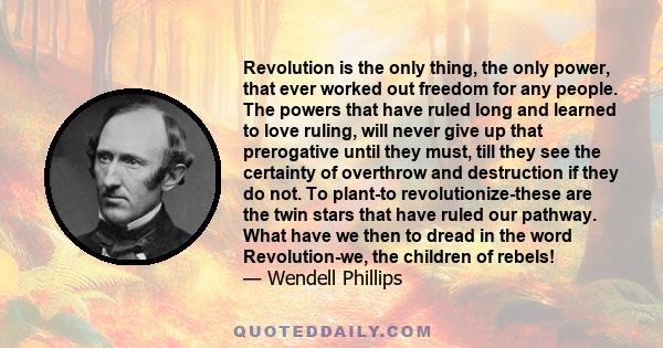 Revolution is the only thing, the only power, that ever worked out freedom for any people. The powers that have ruled long and learned to love ruling, will never give up that prerogative until they must, till they see