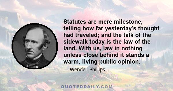 Statutes are mere milestone, telling how far yesterday's thought had traveled; and the talk of the sidewalk today is the law of the land. With us, law in nothing unless close behind it stands a warm, living public