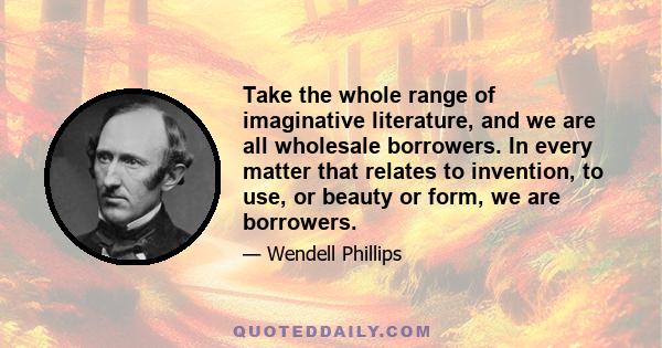 Take the whole range of imaginative literature, and we are all wholesale borrowers. In every matter that relates to invention, to use, or beauty or form, we are borrowers.