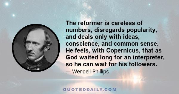 The reformer is careless of numbers, disregards popularity, and deals only with ideas, conscience, and common sense. He feels, with Copernicus, that as God waited long for an interpreter, so he can wait for his