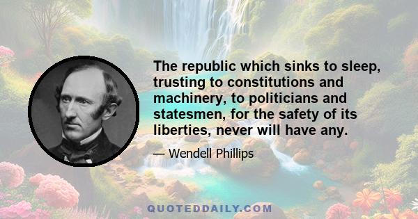 The republic which sinks to sleep, trusting to constitutions and machinery, to politicians and statesmen, for the safety of its liberties, never will have any.