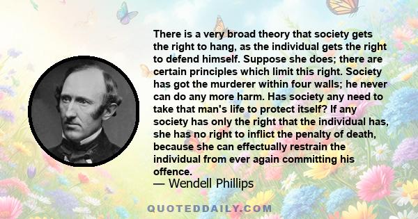 There is a very broad theory that society gets the right to hang, as the individual gets the right to defend himself. Suppose she does; there are certain principles which limit this right. Society has got the murderer