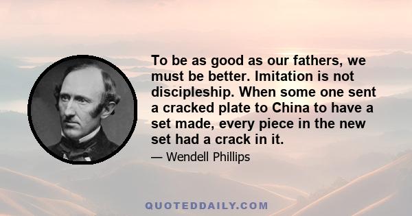 To be as good as our fathers, we must be better. Imitation is not discipleship. When some one sent a cracked plate to China to have a set made, every piece in the new set had a crack in it.