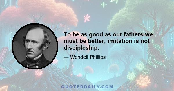 To be as good as our fathers we must be better, imitation is not discipleship.