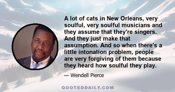 A lot of cats in New Orleans, very soulful, very soulful musicians and they assume that they're singers. And they just make that assumption. And so when there's a little intonation problem, people are very forgiving of