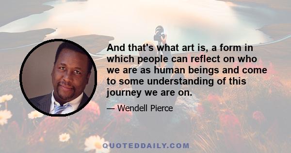 And that's what art is, a form in which people can reflect on who we are as human beings and come to some understanding of this journey we are on.