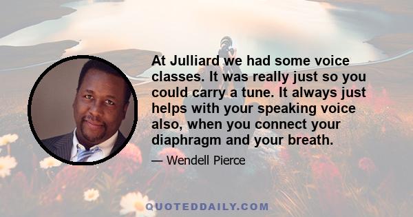 At Julliard we had some voice classes. It was really just so you could carry a tune. It always just helps with your speaking voice also, when you connect your diaphragm and your breath.