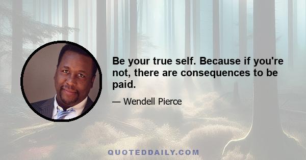 Be your true self. Because if you're not, there are consequences to be paid.