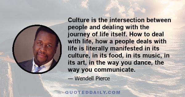 Culture is the intersection between people and dealing with the journey of life itself. How to deal with life, how a people deals with life is literally manifested in its culture, in its food, in its music, in its art,