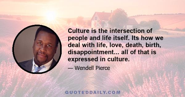 Culture is the intersection of people and life itself. Its how we deal with life, love, death, birth, disappointment... all of that is expressed in culture.