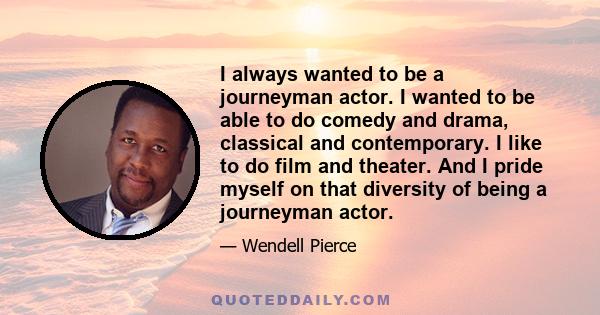 I always wanted to be a journeyman actor. I wanted to be able to do comedy and drama, classical and contemporary. I like to do film and theater. And I pride myself on that diversity of being a journeyman actor.