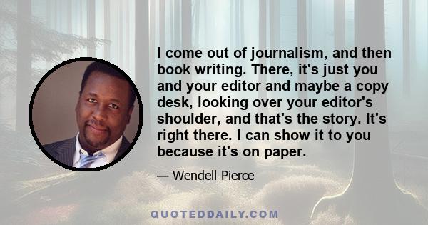 I come out of journalism, and then book writing. There, it's just you and your editor and maybe a copy desk, looking over your editor's shoulder, and that's the story. It's right there. I can show it to you because it's 