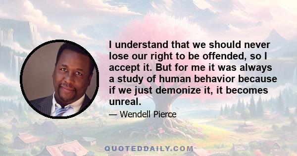 I understand that we should never lose our right to be offended, so I accept it. But for me it was always a study of human behavior because if we just demonize it, it becomes unreal.