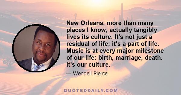 New Orleans, more than many places I know, actually tangibly lives its culture. It's not just a residual of life; it's a part of life. Music is at every major milestone of our life: birth, marriage, death. It's our