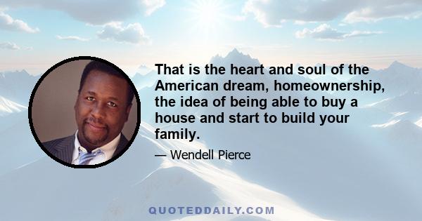 That is the heart and soul of the American dream, homeownership, the idea of being able to buy a house and start to build your family.