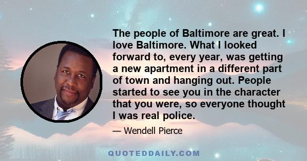 The people of Baltimore are great. I love Baltimore. What I looked forward to, every year, was getting a new apartment in a different part of town and hanging out. People started to see you in the character that you