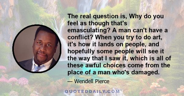 The real question is, Why do you feel as though that's emasculating? A man can't have a conflict? When you try to do art, it's how it lands on people, and hopefully some people will see it the way that I saw it, which